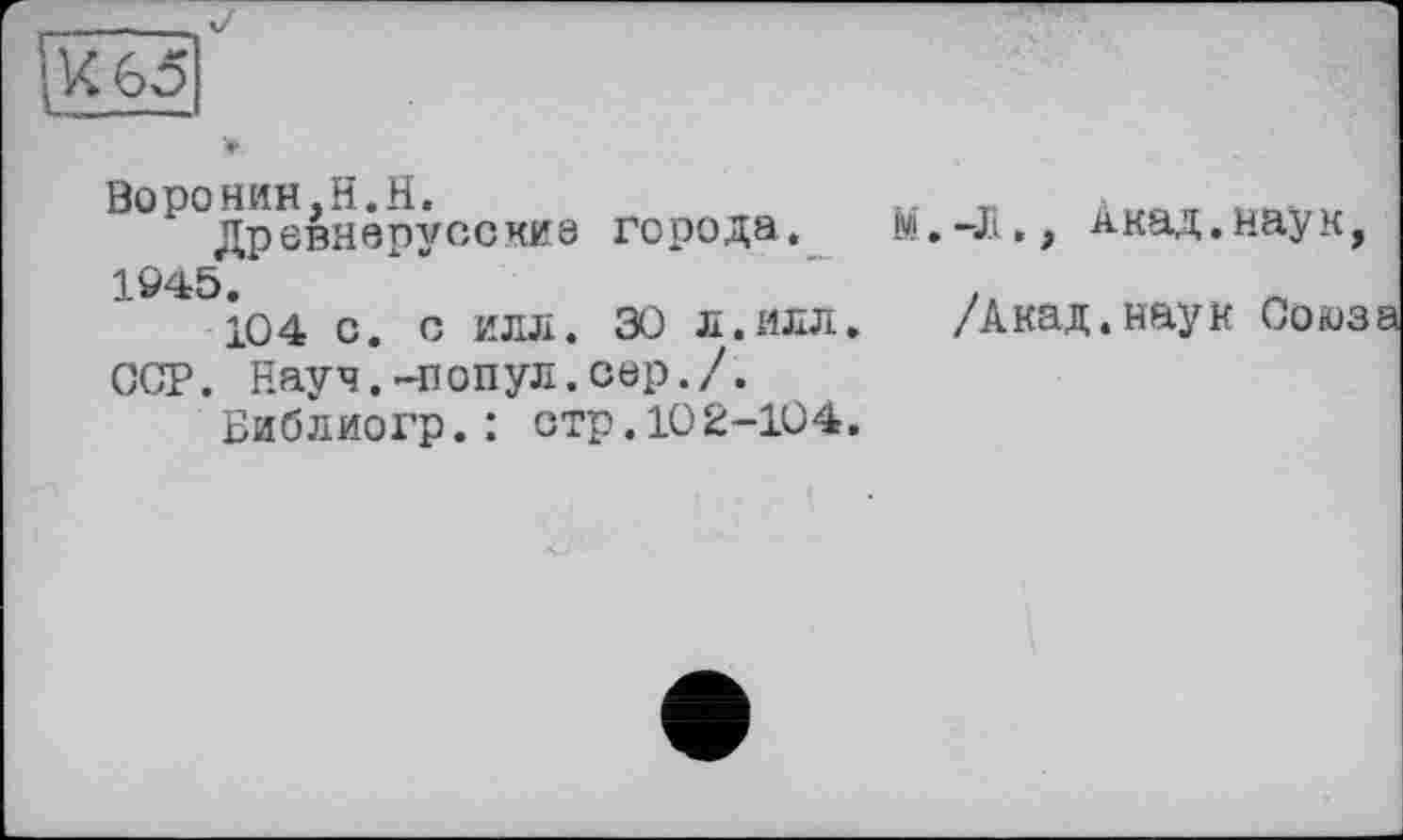 ﻿Ибо
1 древнарусские города. М. -Л,, Акад.наук, 1Ö45.	”
104 с. о илл. æ л.илл. /Акад.наук Союза ССР. Науч.-попул.cap./.
Библиогр.: стр.102-104.